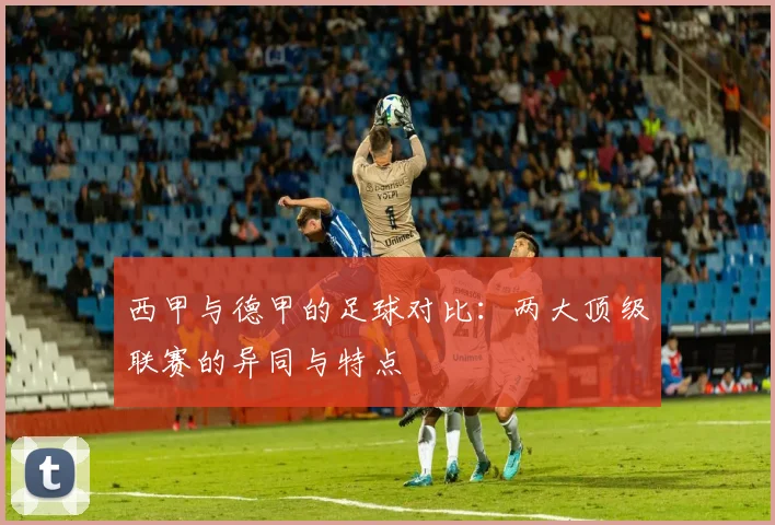 西甲与德甲的足球对比：两大顶级联赛的异同与特点
