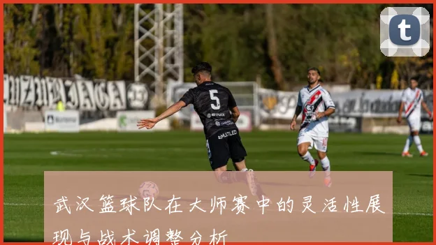 武汉篮球队在大师赛中的灵活性展现与战术调整分析