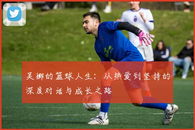 吴娜的篮球人生：从热爱到坚持的深度对话与成长之路