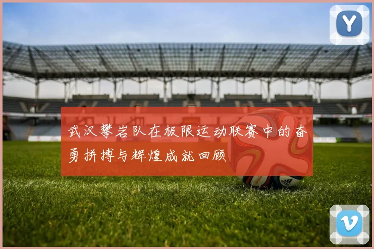 武汉攀岩队在极限运动联赛中的奋勇拼搏与辉煌成就回顾