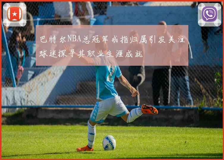 巴特尔NBA总冠军戒指归属引发关注球迷探寻其职业生涯成就