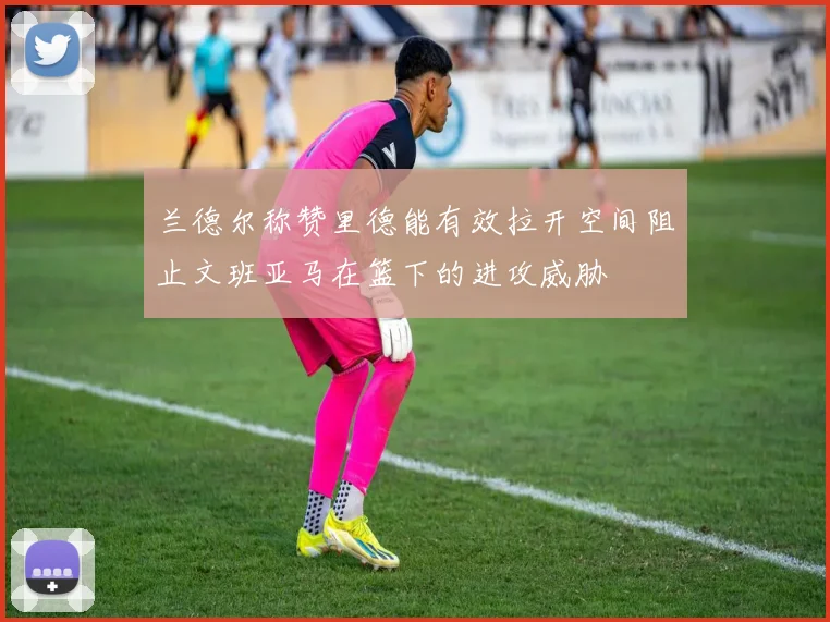兰德尔称赞里德能有效拉开空间阻止文班亚马在篮下的进攻威胁