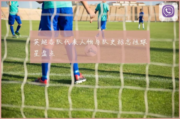 英超各队代表人物与队史标志性球星盘点