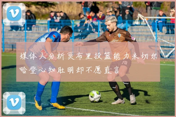 媒体人分析莫布里投篮能力米切尔哈登心知肚明却不愿直言