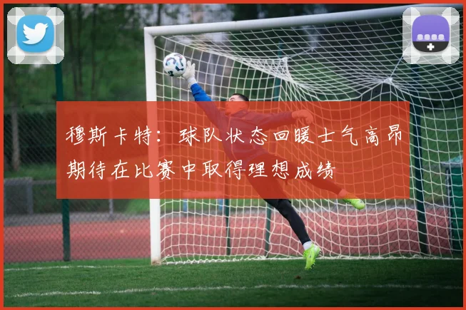 穆斯卡特：球队状态回暖士气高昂期待在比赛中取得理想成绩