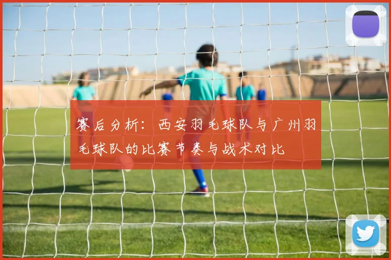 赛后分析：西安羽毛球队与广州羽毛球队的比赛节奏与战术对比