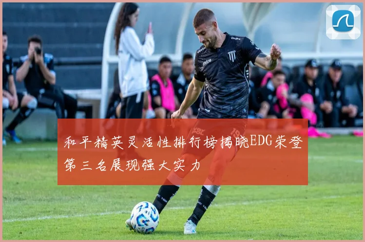 和平精英灵活性排行榜揭晓EDG荣登第三名展现强大实力