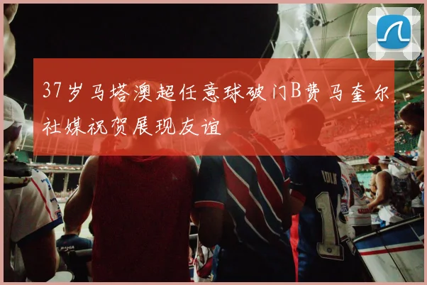 37岁马塔澳超任意球破门B费马奎尔社媒祝贺展现友谊