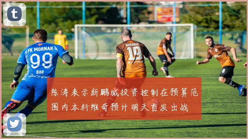 陈涛表示新鹏城投资控制在预算范围内本科维奇预计明天首发出战