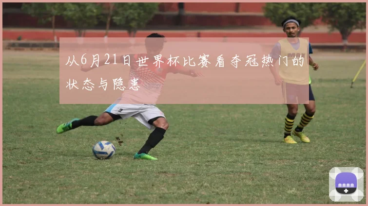 从6月21日世界杯比赛看夺冠热门的状态与隐患