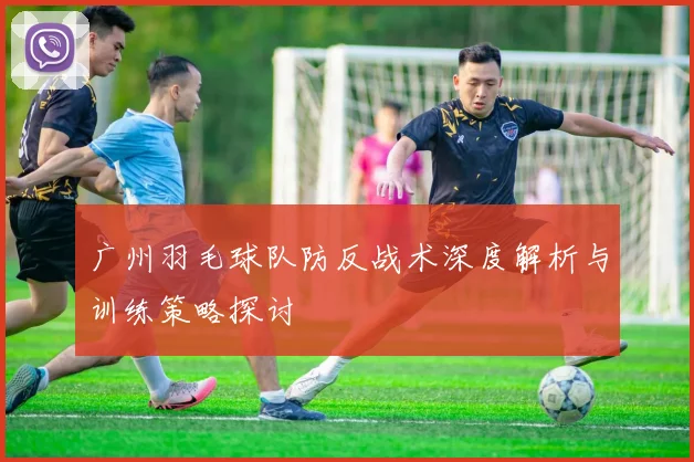 广州羽毛球队防反战术深度解析与训练策略探讨