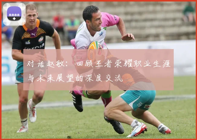 对话赵敏：回顾王者荣耀职业生涯与未来展望的深度交流