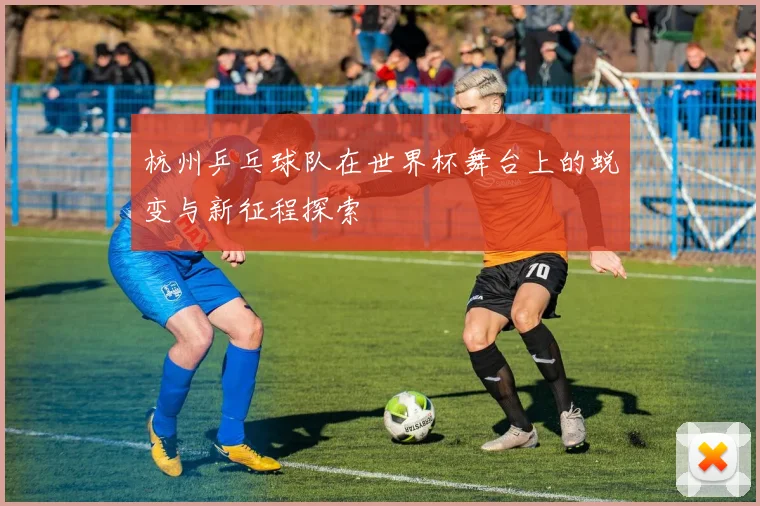 杭州乒乓球队在世界杯舞台上的蜕变与新征程探索