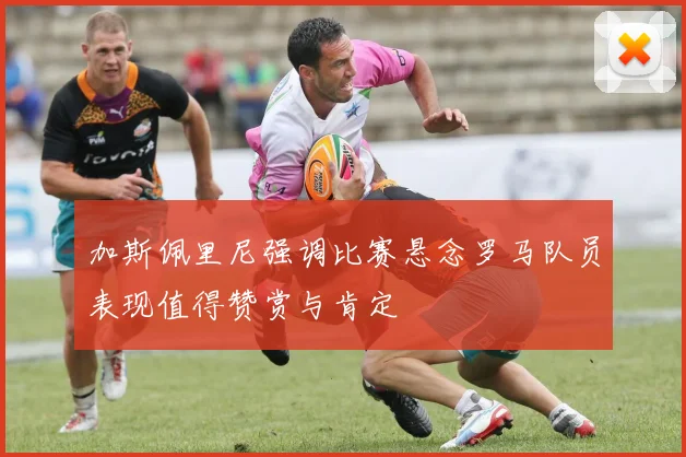 加斯佩里尼强调比赛悬念罗马队员表现值得赞赏与肯定